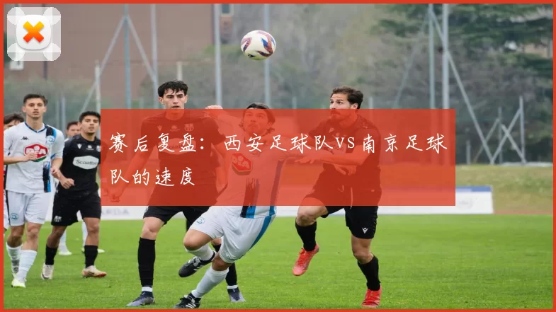 赛后复盘：西安足球队vs南京足球队的速度