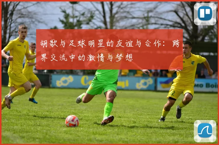 胡歌与足球明星的友谊与合作：跨界交流中的激情与梦想