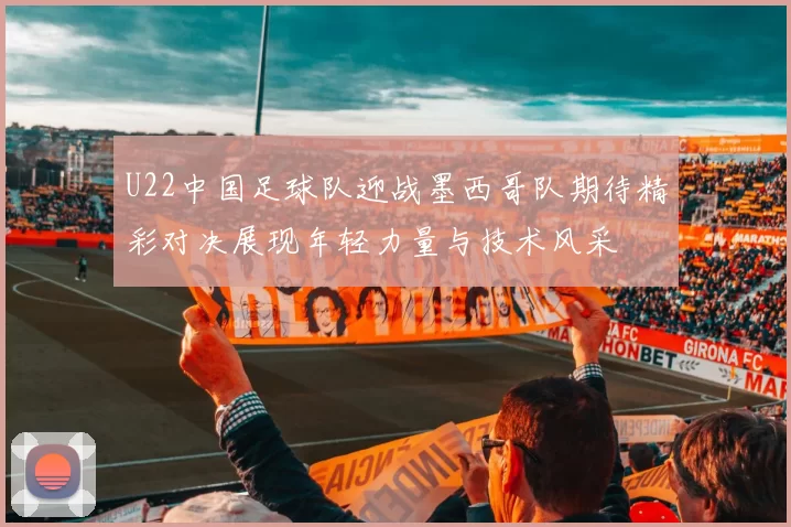 U22中国足球队迎战墨西哥队期待精彩对决展现年轻力量与技术风采