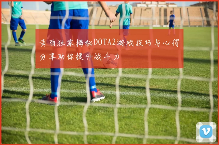 黄丽独家揭秘DOTA2游戏技巧与心得分享助你提升战斗力