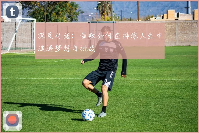 深度对话：黄敏如何在排球人生中追逐梦想与挑战