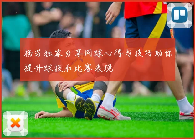 杨芳独家分享网球心得与技巧助你提升球技和比赛表现