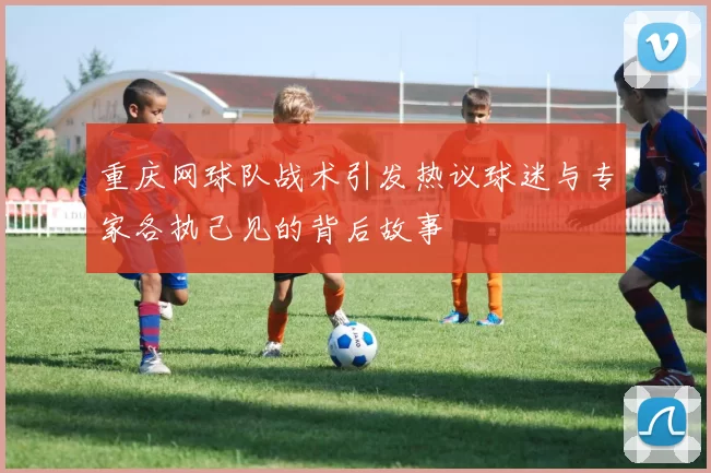 重庆网球队战术引发热议球迷与专家各执己见的背后故事