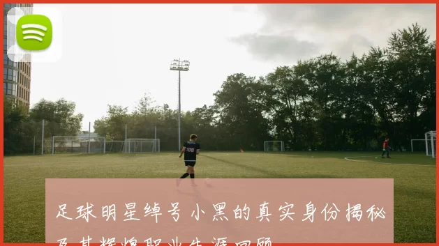 足球明星绰号小黑的真实身份揭秘及其辉煌职业生涯回顾