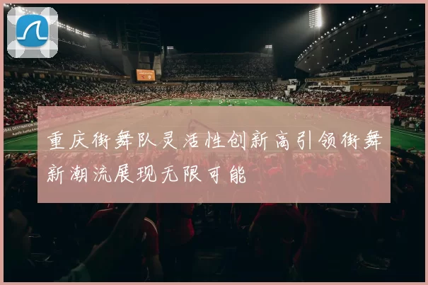 重庆街舞队灵活性创新高引领街舞新潮流展现无限可能