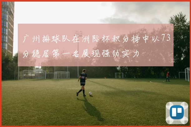 广州排球队在洲际杯积分榜中以73分稳居第一名展现强劲实力