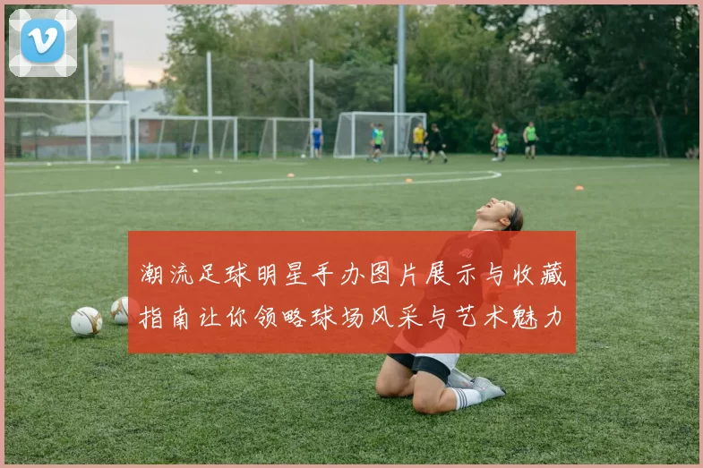 潮流足球明星手办图片展示与收藏指南让你领略球场风采与艺术魅力