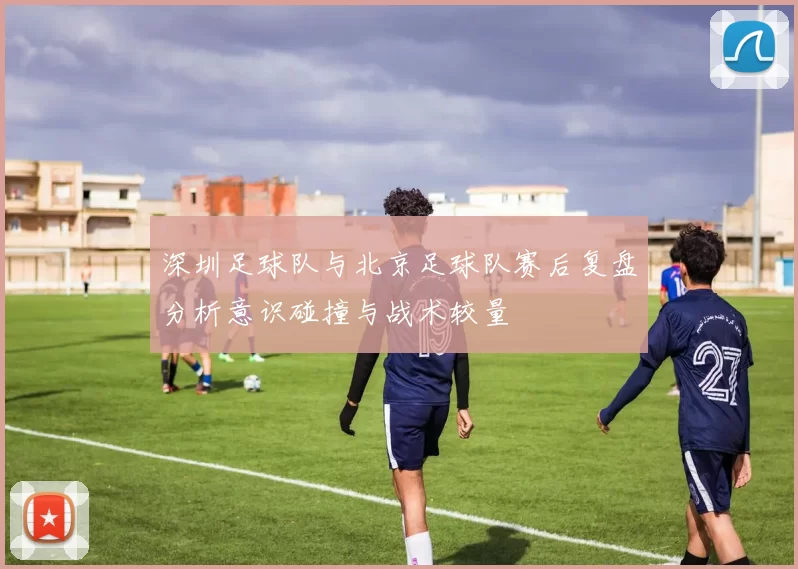 深圳足球队与北京足球队赛后复盘分析意识碰撞与战术较量
