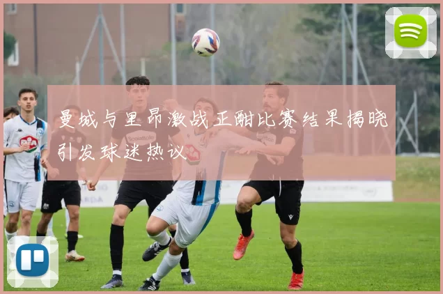 曼城与里昂激战正酣比赛结果揭晓引发球迷热议