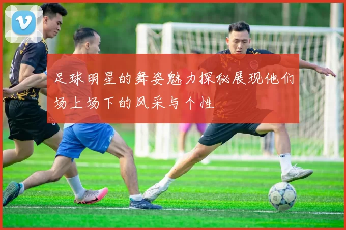 足球明星的舞姿魅力探秘展现他们场上场下的风采与个性