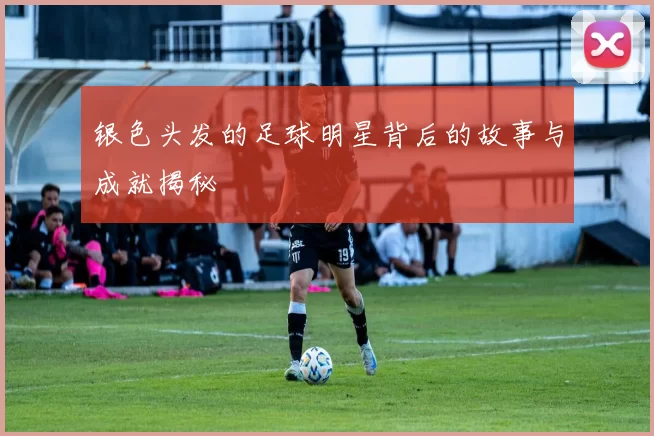 银色头发的足球明星背后的故事与成就揭秘