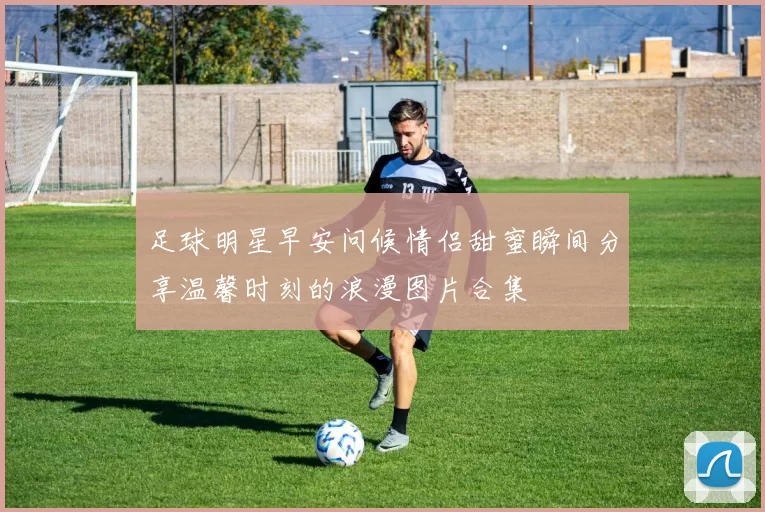 足球明星早安问候情侣甜蜜瞬间分享温馨时刻的浪漫图片合集