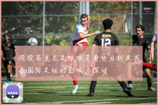 现役乌克兰足球明星身价分析及其在国际足坛的影响力探讨