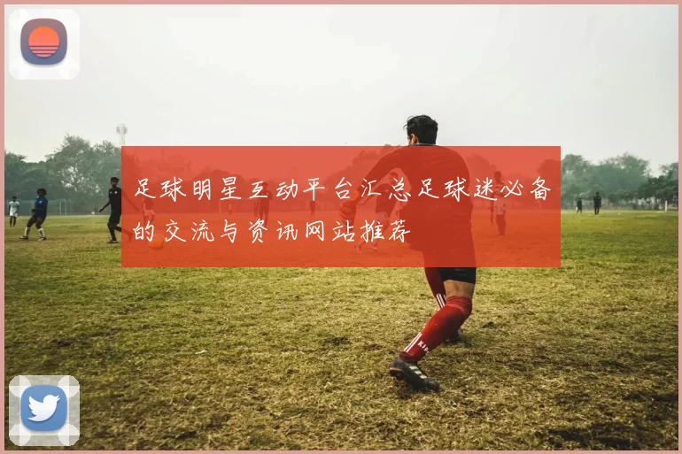 足球明星互动平台汇总足球迷必备的交流与资讯网站推荐