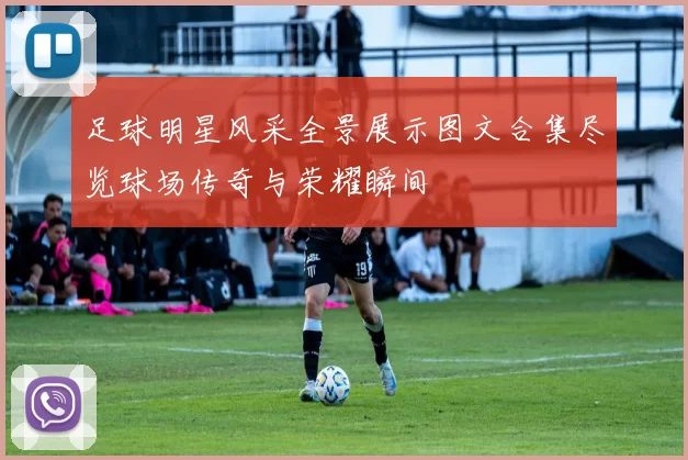 足球明星风采全景展示图文合集尽览球场传奇与荣耀瞬间