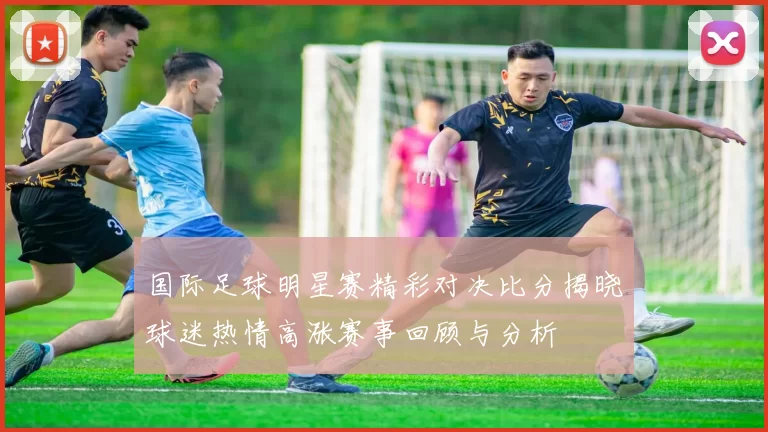 国际足球明星赛精彩对决比分揭晓球迷热情高涨赛事回顾与分析