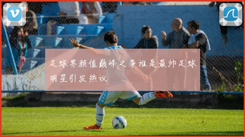 足球界颜值巅峰之争谁是最帅足球明星引发热议