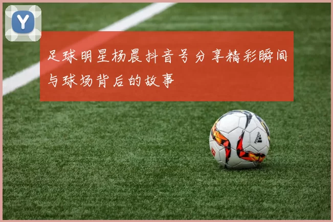 足球明星杨晨抖音号分享精彩瞬间与球场背后的故事