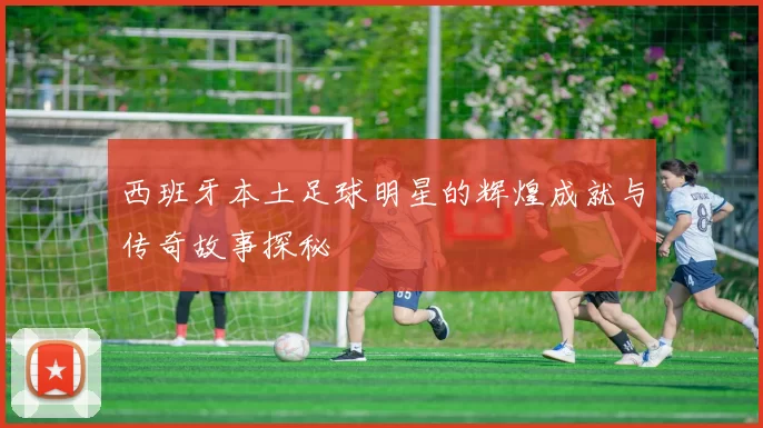 西班牙本土足球明星的辉煌成就与传奇故事探秘