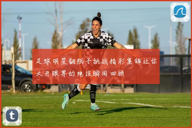 足球明星翻瓶子挑战精彩集锦让你大开眼界的绝技瞬间回顾