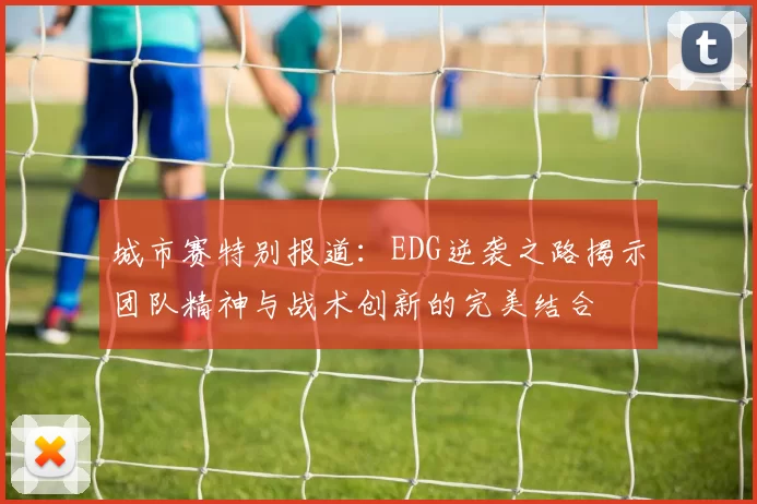 城市赛特别报道：EDG逆袭之路揭示团队精神与战术创新的完美结合