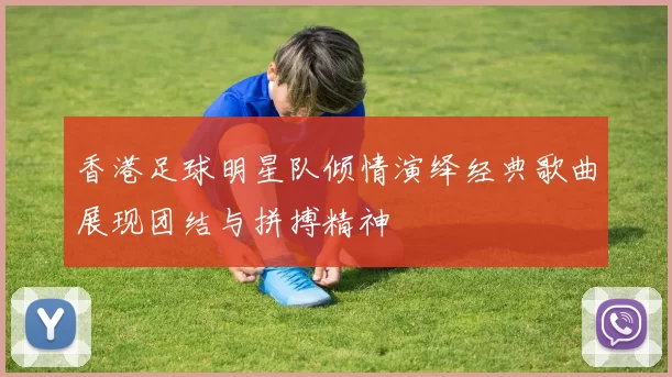 香港足球明星队倾情演绎经典歌曲展现团结与拼搏精神