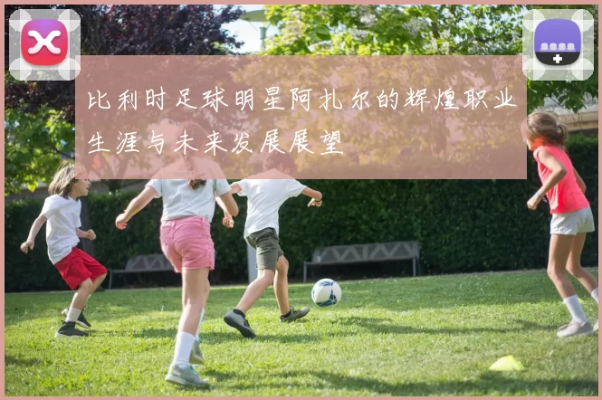 比利时足球明星阿扎尔的辉煌职业生涯与未来发展展望
