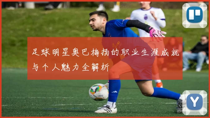 足球明星奥巴梅扬的职业生涯成就与个人魅力全解析