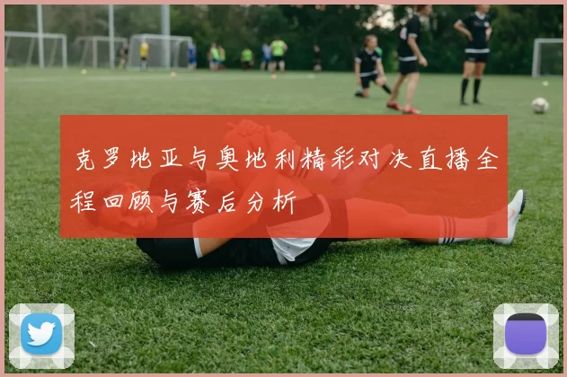 克罗地亚与奥地利精彩对决直播全程回顾与赛后分析