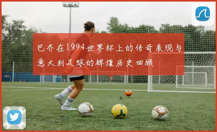 巴乔在1994世界杯上的传奇表现与意大利足球的辉煌历史回顾