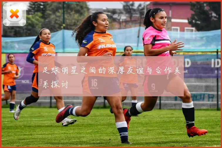 足球明星之间的深厚友谊与合作关系探讨
