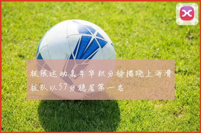 极限运动嘉年华积分榜揭晓上海滑板队以57分稳居第一名