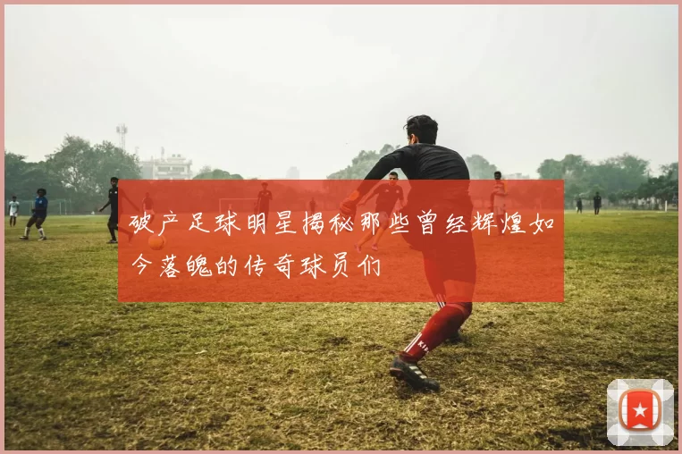 破产足球明星揭秘那些曾经辉煌如今落魄的传奇球员们