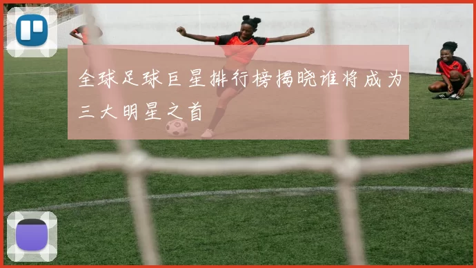 全球足球巨星排行榜揭晓谁将成为三大明星之首