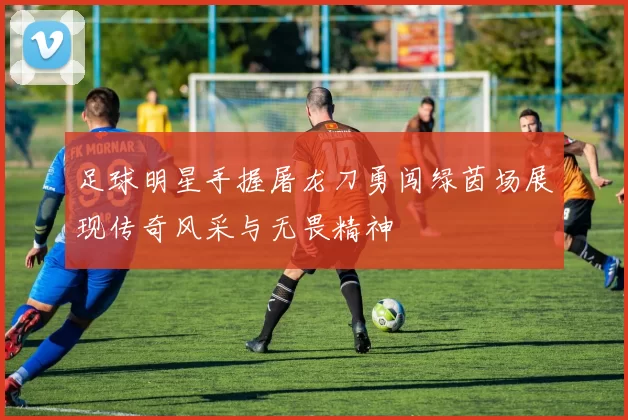 足球明星手握屠龙刀勇闯绿茵场展现传奇风采与无畏精神