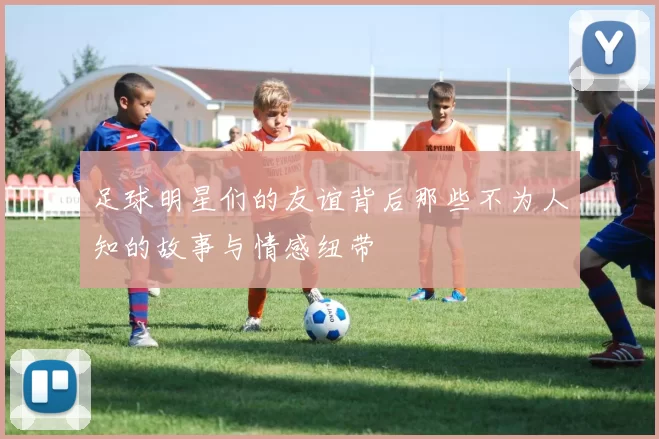 足球明星们的友谊背后那些不为人知的故事与情感纽带