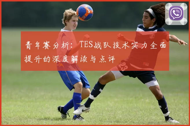 青年赛分析：TES战队技术实力全面提升的深度解读与点评