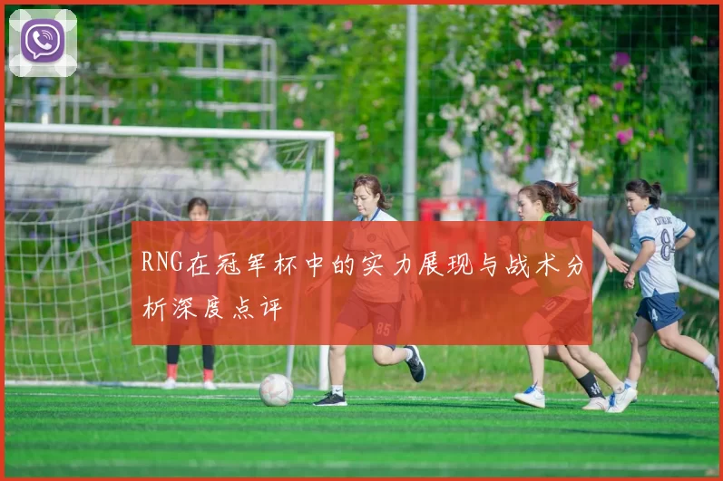 RNG在冠军杯中的实力展现与战术分析深度点评
