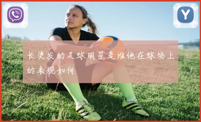 长烫发的足球明星是谁他在球场上的表现如何