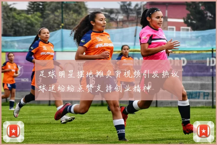 足球明星摆地摊卖货视频引发热议球迷纷纷点赞支持创业精神