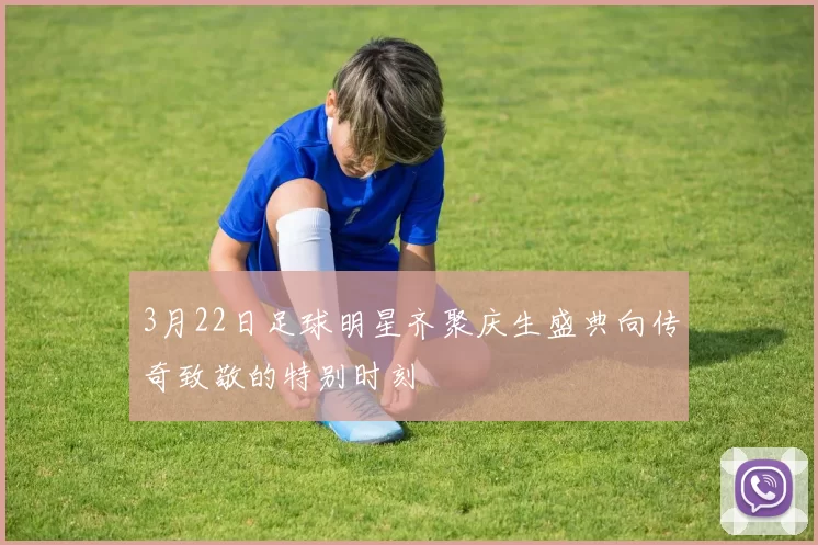 3月22日足球明星齐聚庆生盛典向传奇致敬的特别时刻