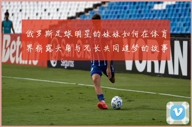 俄罗斯足球明星的妹妹如何在体育界崭露头角与兄长共同追梦的故事