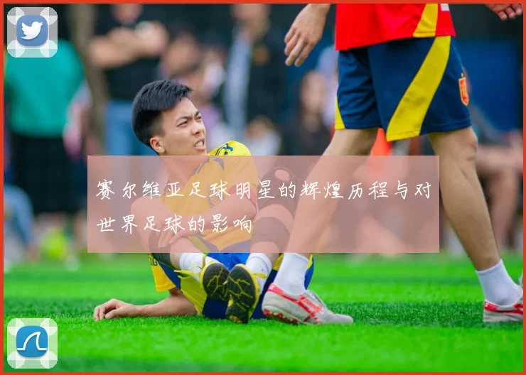 赛尔维亚足球明星的辉煌历程与对世界足球的影响
