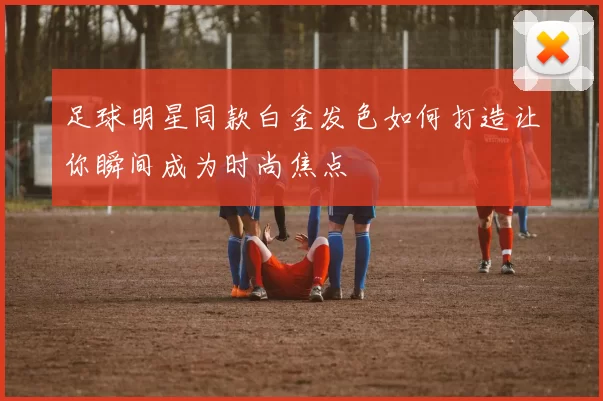 足球明星同款白金发色如何打造让你瞬间成为时尚焦点