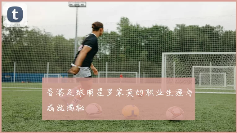 香港足球明星罗家英的职业生涯与成就揭秘
