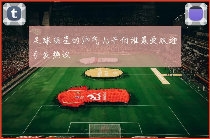 足球明星的帅气儿子们谁最受欢迎引发热议