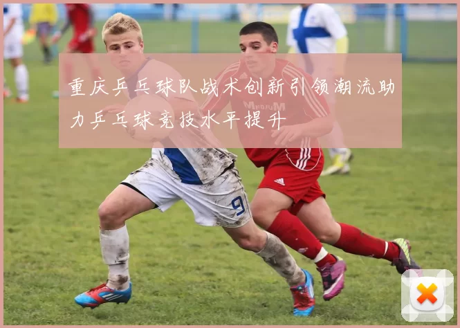 重庆乒乓球队战术创新引领潮流助力乒乓球竞技水平提升