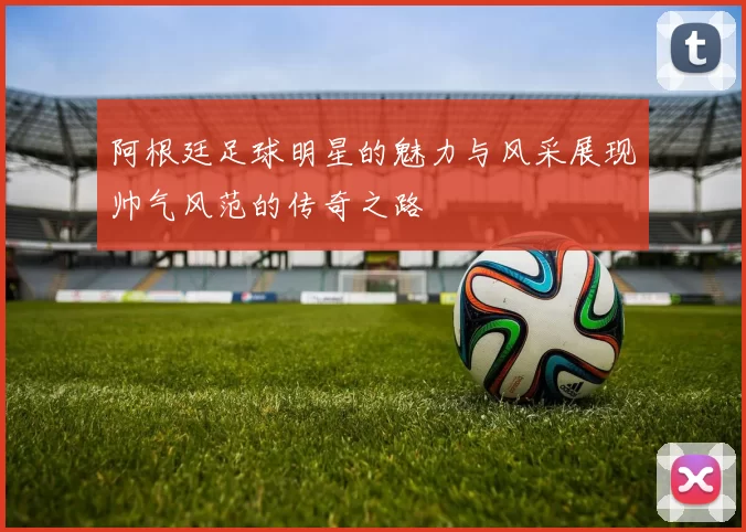 阿根廷足球明星的魅力与风采展现帅气风范的传奇之路