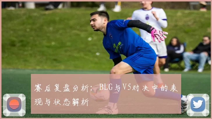 赛后复盘分析：BLG与V5对决中的表现与状态解析