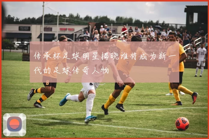 传承杯足球明星揭晓谁将成为新一代的足球传奇人物